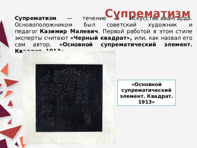 Супрематизм Супрематизм — течение в искусстве авангарда. Основоположником был советский художник и педагог  Казимир Малевич . Первой работой в этом стиле эксперты считают  «Черный квадрат», или, как назвал его сам автор, «Основной супрематический элемент. Квадрат. 1913». «Основной супрематический элемент. Квадрат. 1913» 