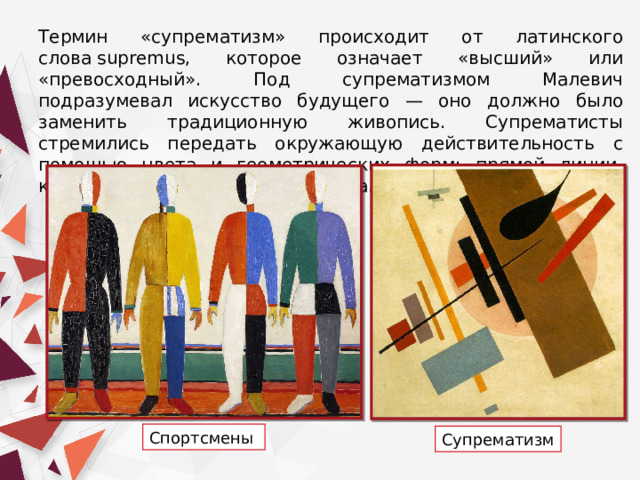 Термин «супрематизм» происходит от латинского слова supremus, которое означает «высший» или «превосходный». Под супрематизмом Малевич подразумевал искусство будущего — оно должно было заменить традиционную живопись. Супрематисты стремились передать окружающую действительность с помощью цвета и геометрических форм: прямой линии, квадрата, круга и прямоугольника. Спортсмены  Супрематизм 
