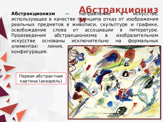Абстракционизм Абстракционизм — направление в искусстве, использующее в качестве принципа отказ от изображения реальных предметов в живописи, скульптуре и графике, освобождение слова от ассоциации в литературе. Произведения абстракционизма в изобразительном искусстве основаны исключительно на формальных элементах: линия, цветовое пятно, отвлеченная конфигурация. Первая абстрактная картина (акварель) 