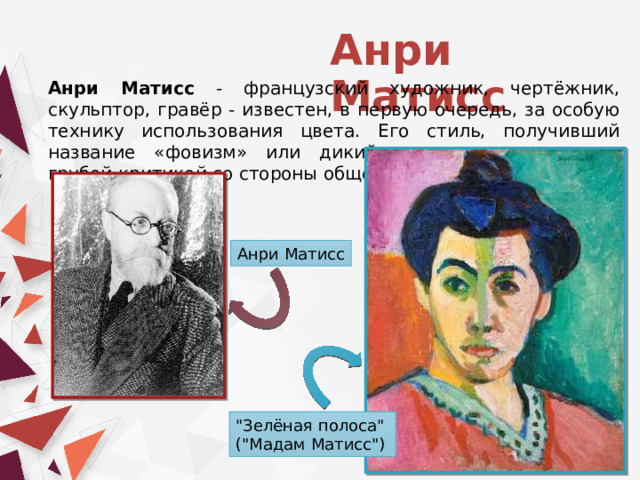 Анри Матисс Анри Матисс - французский художник, чертёжник, скульптор, гравёр - известен, в первую очередь, за особую технику использования цвета. Его стиль, получивший название «фовизм» или дикий, часто сопровождался грубой критикой со стороны общества. Анри Матисс 