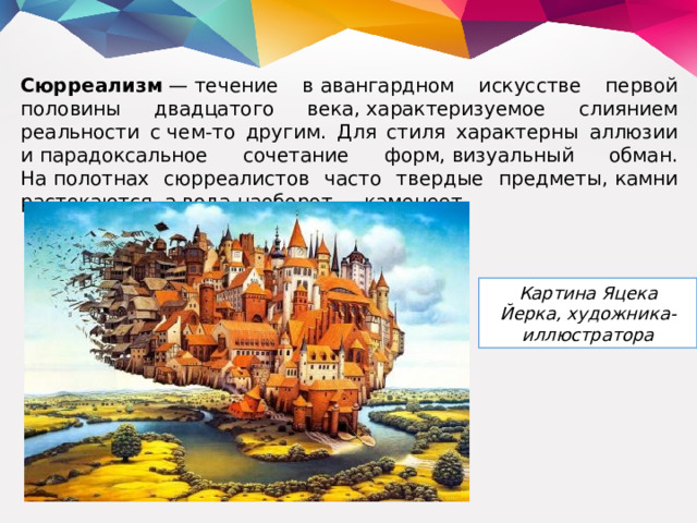 Сюрреализм  — течение в авангардном искусстве первой половины двадцатого века, характеризуемое слиянием реальности с чем-то другим. Для стиля характерны аллюзии и парадоксальное сочетание форм, визуальный обман. На полотнах сюрреалистов часто твердые предметы, камни растекаются, а вода наоборот — каменеет. Картина Яцека Йерка, художника-иллюстратора 