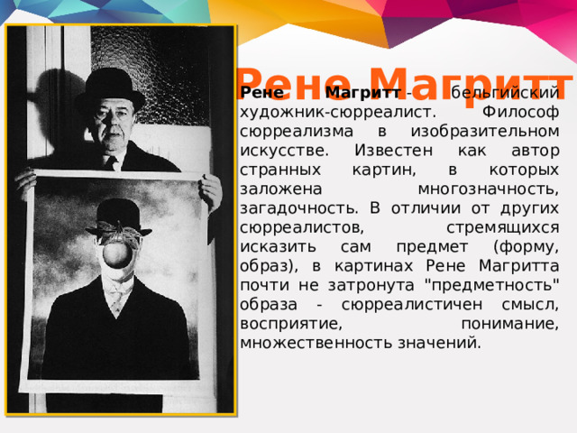 Рене Магритт Рене Магритт  - бельгийский художник-сюрреалист. Философ сюрреализма в изобразительном искусстве. Известен как автор странных картин, в которых заложена многозначность, загадочность. В отличии от других сюрреалистов, стремящихся исказить сам предмет (форму, образ), в картинах Рене Магритта почти не затронута 