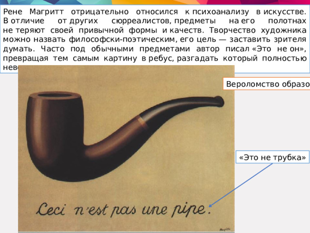 Рене Магритт отрицательно относился к психоанализу в искусстве. В отличие от других сюрреалистов, предметы на его полотнах не теряют своей привычной формы и качеств. Творчество художника можно назвать философски-поэтическим, его цель — заставить зрителя думать. Часто под обычными предметами автор писал «Это не он», превращая тем самым картину в ребус, разгадать который полностью невозможно. Вероломство образов «Это не трубка» 