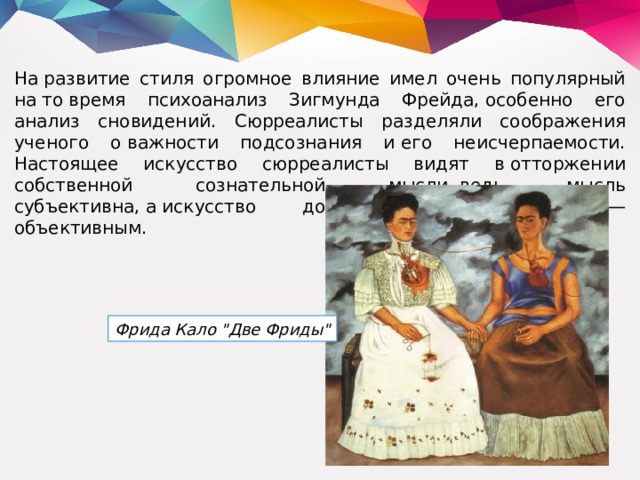 На развитие стиля огромное влияние имел очень популярный на то время психоанализ Зигмунда Фрейда, особенно его анализ сновидений. Сюрреалисты разделяли соображения ученого о важности подсознания и его неисчерпаемости. Настоящее искусство сюрреалисты видят в отторжении собственной сознательной мысли, ведь мысль субъективна, а искусство должно быть наоборот — объективным. Фрида Кало 
