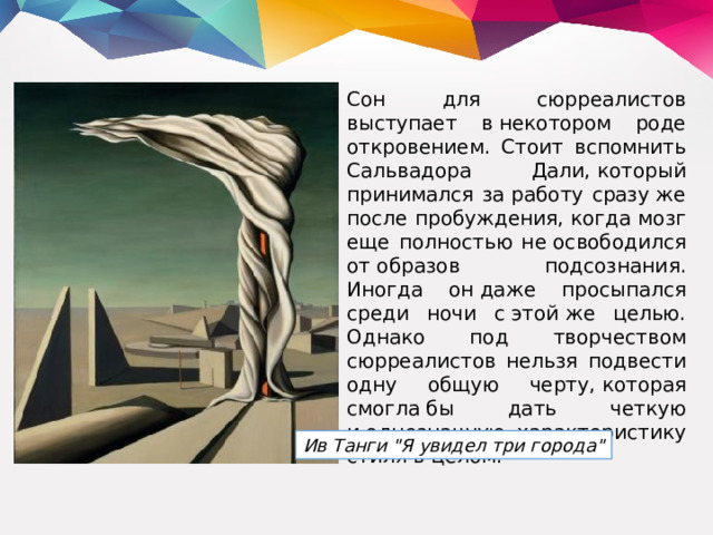 Сон для сюрреалистов выступает в некотором роде откровением. Стоит вспомнить Сальвадора Дали, который принимался за работу сразу же после пробуждения, когда мозг еще полностью не освободился от образов подсознания. Иногда он даже просыпался среди ночи с этой же целью. Однако под творчеством сюрреалистов нельзя подвести одну общую черту, которая смогла бы дать четкую и однозначную характеристику стиля в целом.  Ив Танги 