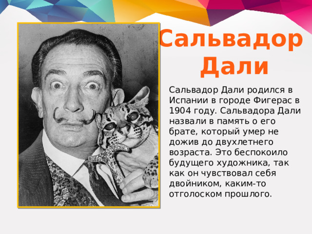 Сальвадор Дали Сальвадор Дали родился в Испании в городе Фигерас в 1904 году. Сальвадора Дали назвали в память о его брате, который умер не дожив до двухлетнего возраста. Это беспокоило будущего художника, так как он чувствовал себя двойником, каким-то отголоском прошлого. 