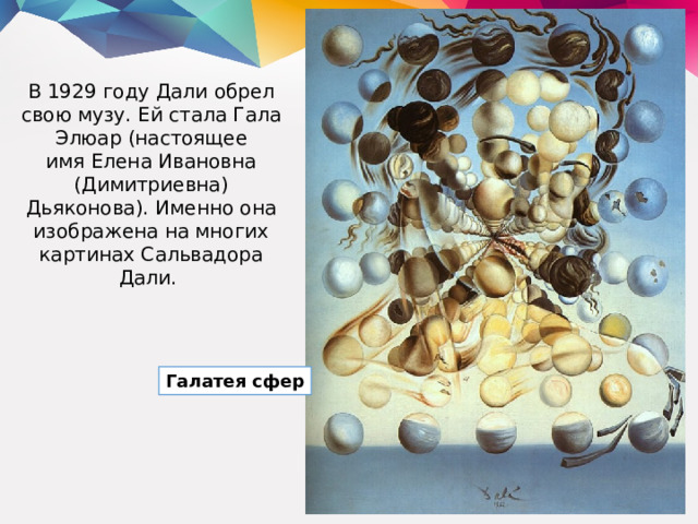 В 1929 году Дали обрел свою музу. Ей стала Гала Элюар (настоящее имя Елена Ивановна (Димитриевна) Дьяконова). Именно она изображена на многих картинах Сальвадора Дали. Галатея сфер 