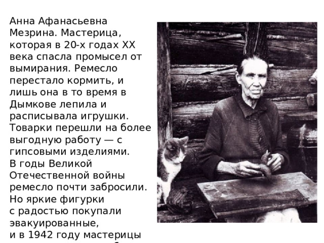 Анна Афанасьевна Мезрина. Мастерица, которая в 20-х годах ХХ века спасла промысел от вымирания. Ремесло перестало кормить, и лишь она в то время в Дымкове лепила и расписывала игрушки. Товарки перешли на более выгодную работу — с гипсовыми изделиями. В годы Великой Отечественной войны ремесло почти забросили. Но яркие фигурки с радостью покупали эвакуированные, и в 1942 году мастерицы снова взялись за работу. А спустя два года Всесоюзное товарищество «Художник» определило статус «дымки» как экспортный. 
