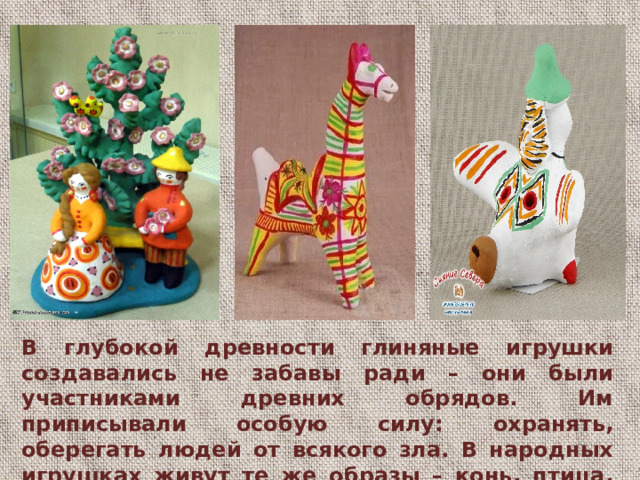 В глубокой древности глиняные игрушки создавались не забавы ради – они были участниками древних обрядов. Им приписывали особую силу: охранять, оберегать людей от всякого зла. В народных игрушках живут те же образы – конь, птица, женская фигура.  В глубокой древности глиняные игрушки создавались не забавы ради – они были участниками древних обрядов. Им приписывали особую силу: охранять, оберегать людей от всякого зла. В народных игрушках живут те же образы – конь, птица, женская фигура, древо жизни.  