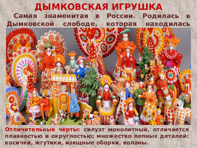 ДЫМКОВСКАЯ ИГРУШКА  Самая знаменитая в России. Родилась в Дымковской слободе, которая находилась неподалёку от города Вятки (ныне Киров).  Отличительные черты: силуэт отличается плавностью и округлостьюДЫМКОВСКАЯ ИГРУШКА множество лепных деталей: косички, жгуты, воланы Отличительные черты: силуэт монолитный, отличается плавностью и округлостью; множество лепных деталей: косички, жгутики, изящные оборки, воланы.  
