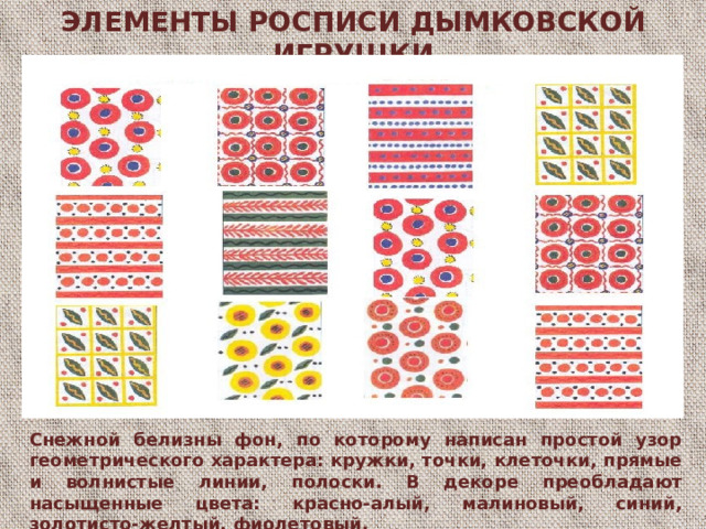 ЭЛЕМЕНТЫ РОСПИСИ ДЫМКОВСКОЙ ИГРУШКИ Э снежной белизны фон, по которому написан простой узор геометрического характера: кружки, точки, клеточки, прямые и волнистые линии, полоски. В декоре преобладают насыщенные цвета: красно-алый, малиновый, синий, золотисто-желтый, фиолетовый,  Снежной белизны фон, по которому написан простой узор геометрического характера: кружки, точки, клеточки, прямые и волнистые линии, полоски. В декоре преобладают насыщенные цвета: красно-алый, малиновый, синий, золотисто-желтый, фиолетовый.  