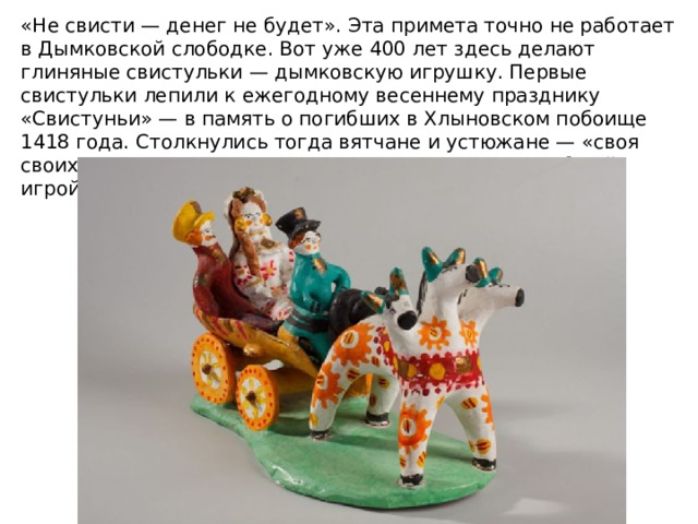 «Не свисти — денег не будет». Эта примета точно не работает в Дымковской слободке. Вот уже 400 лет здесь делают глиняные свистульки — дымковскую игрушку. Первые свистульки лепили к ежегодному весеннему празднику «Свистуньи» — в память о погибших в Хлыновском побоище 1418 года. Столкнулись тогда вятчане и устюжане — «своя своих не познаша». Заканчивались дни памяти всеобщей игрой на свистульках. 