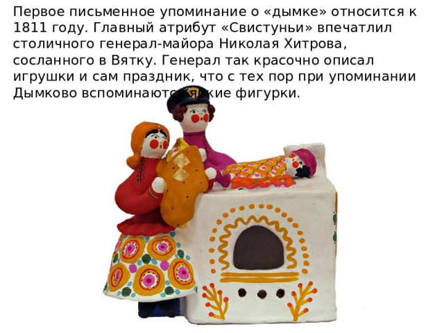 Первое письменное упоминание о «дымке» относится к 1811 году. Главный атрибут «Свистуньи» впечатлил столичного генерал-майора Николая Хитрова, сосланного в Вятку. Генерал так красочно описал игрушки и сам праздник, что с тех пор при упоминании Дымково вспоминаются яркие фигурки. 