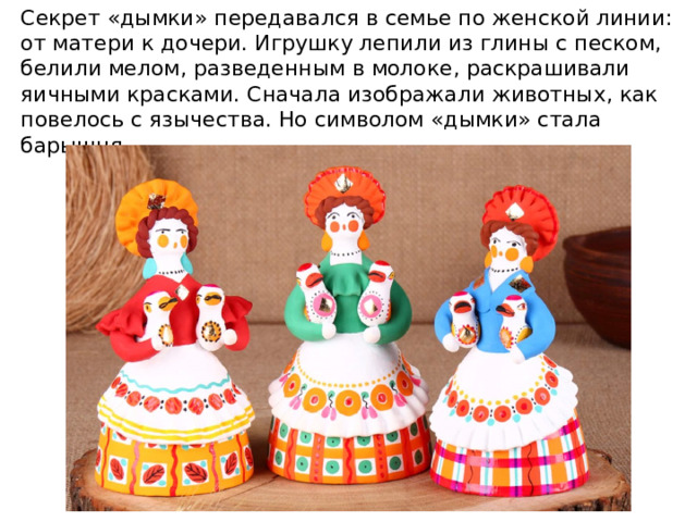Секрет «дымки» передавался в семье по женской линии: от матери к дочери. Игрушку лепили из глины с песком, белили мелом, разведенным в молоке, раскрашивали яичными красками. Сначала изображали животных, как повелось с язычества. Но символом «дымки» стала барышня. 