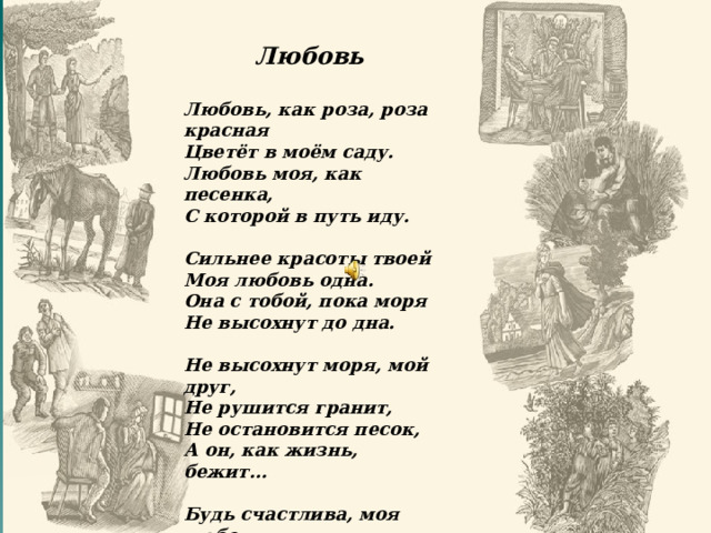 Любовь  Любовь, как роза, роза красная Цветёт в моём саду. Любовь моя, как песенка, С которой в путь иду.  Сильнее красоты твоей Моя любовь одна. Она с тобой, пока моря Не высохнут до дна.  Не высохнут моря, мой друг, Не рушится гранит, Не остановится песок, А он, как жизнь, бежит…  Будь счастлива, моя любовь, Прощай и не грусти. Вернусь к тебе, хоть целый свет пришлось бы мне пройти! Песня «Любовь» («Любовь как роза; роза красная…»)  