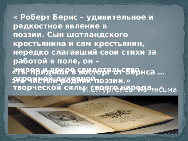 « Роберт Бернс – удивительное и редкостное явление в поэзии. Сын шотландского крестьянина и сам крестьянин, нередко слагавший свои стихи за работой в поле, он – живое и яркое свидетельство огромной духовной творческой силы своего народа…»  А. Т. Твардовский «Ты придешь в восторг от Бернса …это чистый родник поэзии.»  И.С.Тургенев. Из письма к Н.А.Некрасову. И сегодня читают его стихи, поют его песни. Лейтмотивом его поэзии была любовь – любовь к Родине, к народу, к женщине.  