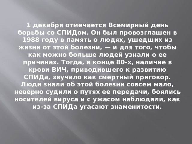 1 декабря отмечается Всемирный день борьбы со СПИДом. Он был провозглашен в 1988 году в память о людях, ушедших из жизни от этой болезни, — и для того, чтобы как можно больше людей узнали о ее причинах. Тогда, в конце 80-х, наличие в крови ВИЧ, приводившего к развитию СПИДа, звучало как смертный приговор. Люди знали об этой болезни совсем мало, неверно судили о путях ее передачи, боялись носителей вируса и с ужасом наблюдали, как из-за СПИДа угасают знаменитости. 