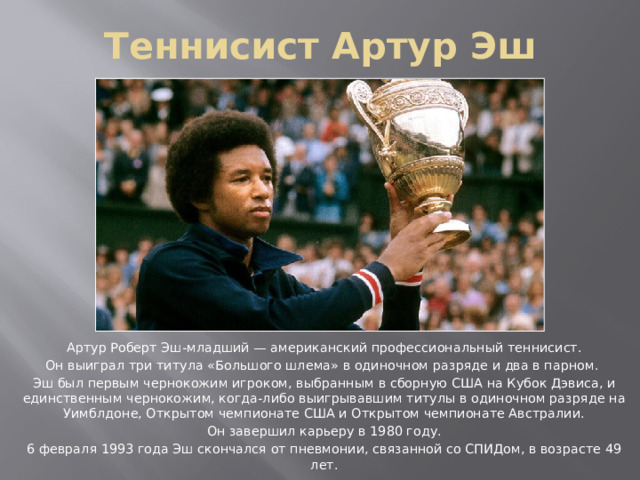 Теннисист Артур Эш Артур Роберт Эш-младший — американский профессиональный теннисист. Он выиграл три титула «Большого шлема» в одиночном разряде и два в парном. Эш был первым чернокожим игроком, выбранным в сборную США на Кубок Дэвиса, и единственным чернокожим, когда-либо выигрывавшим титулы в одиночном разряде на Уимблдоне, Открытом чемпионате США и Открытом чемпионате Австралии. Он завершил карьеру в 1980 году. 6 февраля 1993 года Эш скончался от пневмонии, связанной со СПИДом, в возрасте 49 лет. 
