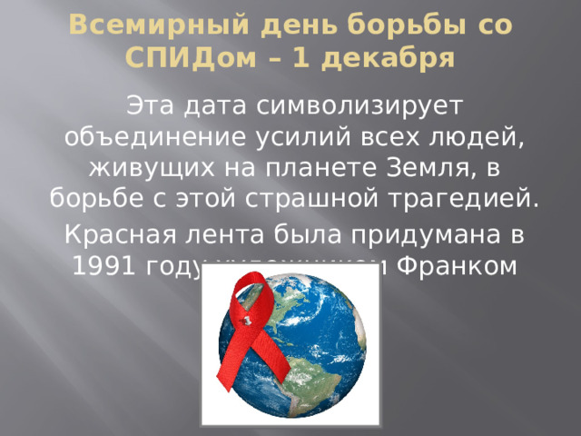 Всемирный день борьбы со СПИДом – 1 декабря Эта дата символизирует объединение усилий всех людей, живущих на планете Земля, в борьбе с этой страшной трагедией. Красная лента была придумана в 1991 году художником Франком Муром. 