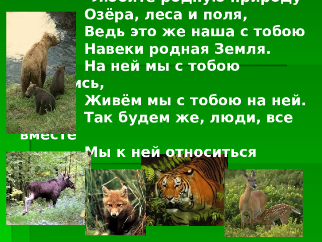  Любите родную природу-   Озёра, леса и поля,   Ведь это же наша с тобою   Навеки родная Земля.   На ней мы с тобою родились,   Живём мы с тобою на ней.   Так будем же, люди, все вместе   Мы к ней относиться добрей . 