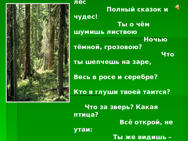  Здравствуй, лес, дремучий лес Полный сказок и чудес! Ты о чём шумишь листвою Ночью тёмной, грозовою? Что ты шепчешь на заре, Весь в росе и серебре? Кто в глуши твоей таится? Что за зверь? Какая птица? Всё открой, не утаи: Ты же видишь – мы свои. 