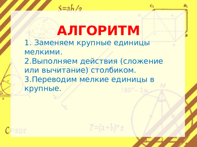 АЛГОРИТМ 1. Заменяем крупные единицы мелкими. 2.Выполняем действия (сложение или вычитание) столбиком. 3.Переводим мелкие единицы в крупные. 