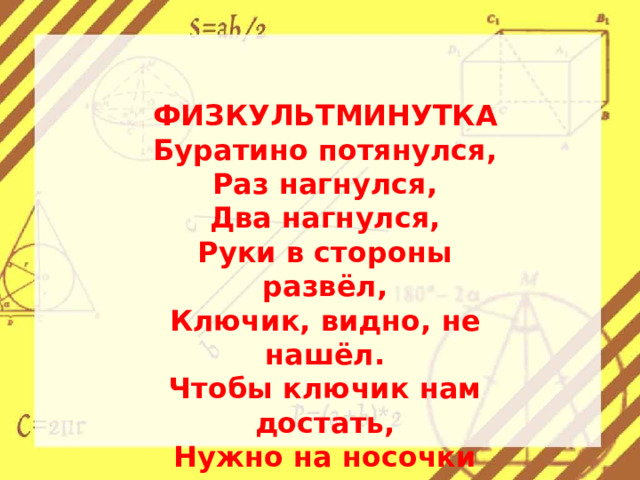 ФИЗКУЛЬТМИНУТКА Буратино потянулся, Раз нагнулся, Два нагнулся, Руки в стороны развёл, Ключик, видно, не нашёл. Чтобы ключик нам достать, Нужно на носочки встать.   