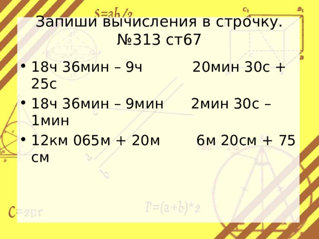 Запиши вычисления в строчку.  №313 ст67 18ч 36мин – 9ч 20мин 30с + 25с 18ч 36мин – 9мин 2мин 30с – 1мин 12км 065м + 20м 6м 20см + 75 см 