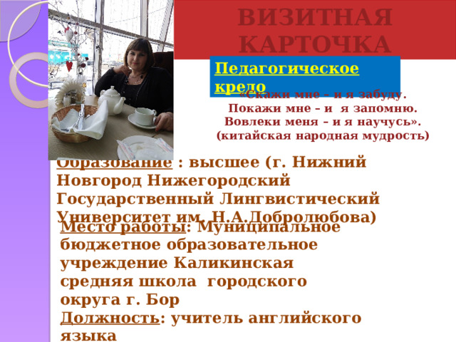 ВИЗИТНАЯ КАРТОЧКА Педагогическое  кредо «Скажи мне – и я забуду.  Покажи мне – и я запомню.  Вовлеки меня – и я научусь».  (китайская народная мудрость) Образование : высшее (г. Нижний Новгород Нижегородский Государственный Лингвистический Университет им. Н.А.Добролюбова)   Место работы : Муниципальное бюджетное образовательное учреждение Каликинская средняя школа городского округа г. Бор Должность : учитель английского языка Квалификационная категория : высшая  