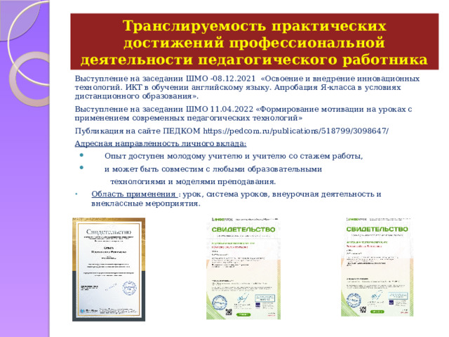 Транслируемость практических достижений профессиональной деятельности педагогического работника Выступление на заседании ШМО -08.12.2021 «Освоение и внедрение инновационных технологий. ИКТ в обучении английскому языку.  Апробация Я-класса в условиях дистанционного образования». Выступление на заседании ШМО 11.04.2022 «Формирование мотивации на уроках с применением современных педагогических технологий» Публикация на сайте ПЕДКОМ https://pedcom.ru/publications/518799/3098647/ Адресная направленность личного вклада:  Опыт доступен молодому учителю и учителю со стажем работы,  и может быть совместим с любыми образовательными  технологиями и моделями преподавания. Область применения : урок, система уроков, внеурочная деятельность и внеклассные мероприятия. 