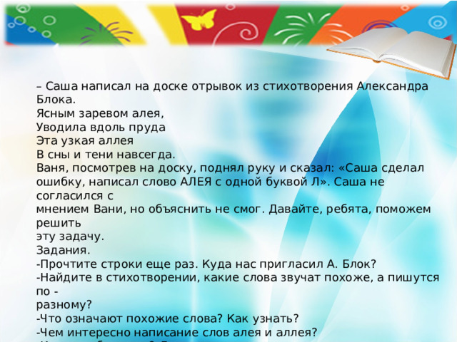 – Саша написал на доске отрывок из стихотворения Александра Блока. Ясным заревом алея, Уводила вдоль пруда Эта узкая аллея В сны и тени навсегда. Ваня, посмотрев на доску, поднял руку и сказал: «Саша сделал ошибку, написал слово АЛЕЯ с одной буквой Л». Саша не согласился с мнением Вани, но объяснить не смог. Давайте, ребята, поможем решить эту задачу. Задания. -Прочтите строки еще раз. Куда нас пригласил А. Блок? -Найдите в стихотворении, какие слова звучат похоже, а пишутся по - разному? -Что означают похожие слова? Как узнать? -Чем интересно написание слов алея и аллея? -Кто из ребят прав? Докажите. 