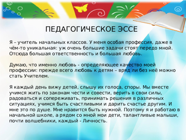ПЕДАГОГИЧЕСКОЕ ЭССЕ Я – учитель начальных классов. У меня особая профессия, даже в чём-то уникальная: уж очень большие задачи стоят передо мной. Отсюда большая ответственность и большая любовь.   Думаю, что именно любовь - определяющее качество моей профессии: прежде всего любовь к детям – вряд ли без неё можно стать Учителем.   Я каждый день вижу детей, слышу их голоса, споры. Мы вместе учимся жить по законам чести и совести, верить в свои силы, радоваться и сопереживать, принимать решения в различных ситуациях, учимся быть счастливыми и дарить счастье другим. И мне это по душе. Мне нравится быть нужной. Поэтому я и работаю в начальной школе, а рядом со мной мои дети, талантливые малыши, почти волшебники, каждый - Личность.    