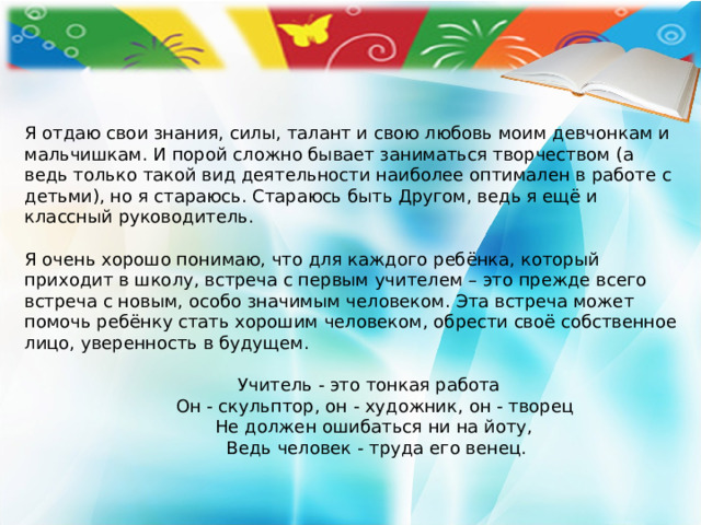 Я отдаю свои знания, силы, талант и свою любовь моим девчонкам и мальчишкам. И порой сложно бывает заниматься творчеством (а ведь только такой вид деятельности наиболее оптимален в работе с детьми), но я стараюсь. Стараюсь быть Другом, ведь я ещё и классный руководитель.   Я очень хорошо понимаю, что для каждого ребёнка, который приходит в школу, встреча с первым учителем – это прежде всего встреча с новым, особо значимым человеком. Эта встреча может помочь ребёнку стать хорошим человеком, обрести своё собственное лицо, уверенность в будущем.  Учитель - это тонкая работа   Он - скульптор, он - художник, он - творец   Не должен ошибаться ни на йоту,   Ведь человек - труда его венец. 