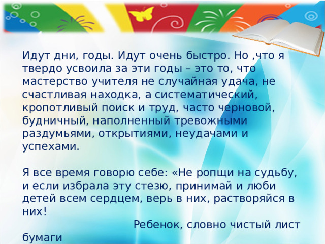 Идут дни, годы. Идут очень быстро. Но ,что я твердо усвоила за эти годы – это то, что мастерство учителя не случайная удача, не счастливая находка, а систематический, кропотливый поиск и труд, часто черновой, будничный, наполненный тревожными раздумьями, открытиями, неудачами и успехами.   Я все время говорю себе: «Не ропщи на судьбу, и если избрала эту стезю, принимай и люби детей всем сердцем, верь в них, растворяйся в них!  Ребенок, словно чистый лист бумаги   Неосторожно не сомни его судьбу,   Ты помоги ему, придай отваги   И научи выигрывать борьбу.   