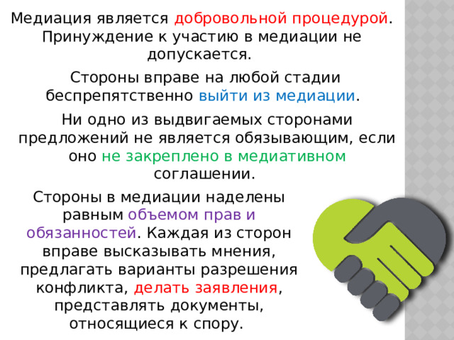Медиация является добровольной процедурой . Принуждение к участию в медиации не допускается. Стороны вправе на любой стадии беспрепятственно выйти из медиации . Ни одно из выдвигаемых сторонами предложений не является обязывающим, если оно не закреплено в медиативном соглашении. Стороны в медиации наделены равным объемом прав и обязанностей . Каждая из сторон вправе высказывать мнения, предлагать варианты разрешения конфликта, делать заявления , представлять документы, относящиеся к спору. 