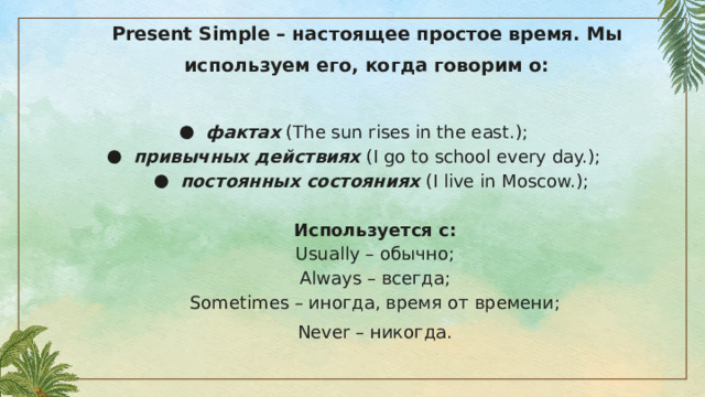 Present Simple – настоящее простое время. Мы используем его, когда говорим о:   фактах (The sun rises in the east.); привычных действиях (I go to school every day.); постоянных состояниях (I live in Moscow.); Используется с: Usually – обычно; Always – всегда; Sometimes – иногда, время от времени; Never – никогда. 