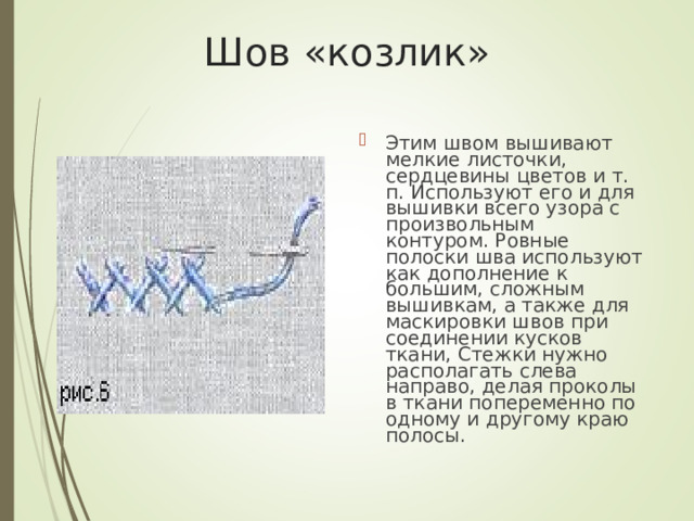 Шов «козлик» Этим швом вышивают мелкие листочки, сердцевины цветов и т. п. Используют его и для вышивки всего узора с произвольным контуром. Ровные полоски шва используют как дополнение к большим, сложным вышивкам, а также для маскировки швов при соединении кусков ткани, Стежки нужно располагать слева направо, делая проколы в ткани попеременно по одному и другому краю полосы. 