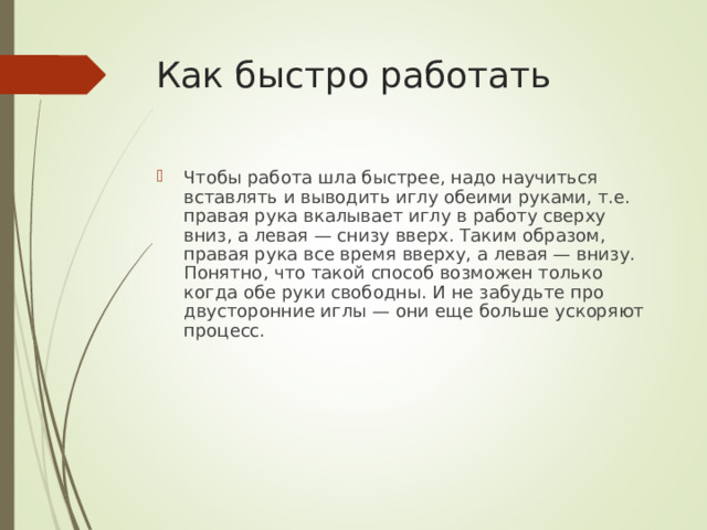 Как быстро работать   Чтобы работа шла быстрее, надо научиться вставлять и выводить иглу обеими руками, т.е. правая рука вкалывает иглу в работу сверху вниз, а левая — снизу вверх. Таким образом, правая рука все время вверху, а левая — внизу. Понятно, что такой способ возможен только когда обе руки свободны. И не забудьте про двусторонние иглы — они еще больше ускоряют процесс. 