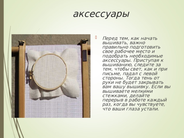 аксессуары   Перед тем, как начать вышивать, важно правильно подготовить свое рабочее место и подобрать необходимые аксессуары. Приступая к вышиванию, следите за тем, чтобы свет, как и при письме, падал с левой стороны. Тогда тень от руки не будет закрывать вам вашу вышивку. Если вы вышиваете мелкими стежками, делайте перерыв в работе каждый раз, когда вы чувствуете, что ваши глаза устали.  