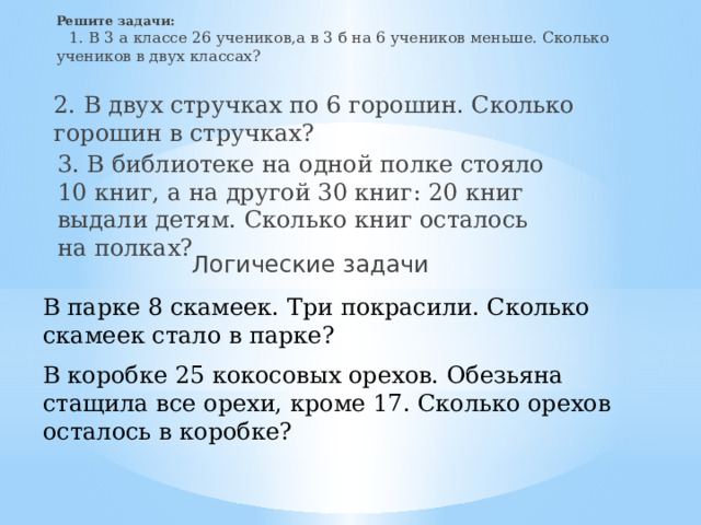Решите задачи: 1. В 3 а классе 26 учеников,а в 3 б на 6 учеников меньше. Сколько учеников в двух классах?  2. В двух стручках по 6 горошин. Сколько горошин в стручках? 3. В библиотеке на одной полке стояло 10 книг, а на другой 30 книг: 20 книг выдали детям. Сколько книг осталось на полках? Логические задачи В парке 8 скамеек. Три покрасили. Сколько скамеек стало в парке?  В коробке 25 кокосовых орехов. Обезьяна стащила все орехи, кроме 17. Сколько орехов осталось в коробке? 