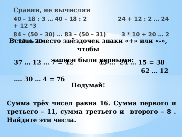 Сравни, не вычисляя 40 – 18 : 3 … 40 – 18 : 2 24 + 12 : 2 … 24 + 12 *3 84 – (50 – 30) … 83 – (50 – 31) 3 * 10 + 20 … 2 * 10 + 20 Вставь вместо звёздочек знаки «+» или «-», чтобы  записи были верными: 37 … 12 … 7 = 42 45 … 24 … 15 = 38 62 … 12 …. 30 … 4 = 76 Подумай! Сумма трёх чисел равна 16. Сумма первого и третьего – 11, сумма третьего и второго – 8 . Найдите эти числа. 