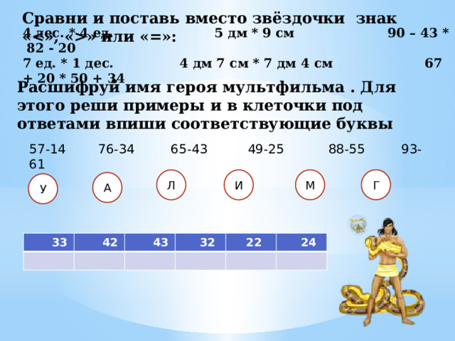 Сравни и поставь вместо звёздочки знак «» или «=»: 4 дес. * 4 ед. 5 дм * 9 см  90 – 43 * 82 - 20 7 ед. * 1 дес. 4 дм 7 см * 7 дм 4 см 67 + 20 * 50 + 34 Расшифруй имя героя мультфильма . Для этого реши примеры и в клеточки под ответами впиши соответствующие буквы 57-14 76-34 65-43 49-25 88-55 93-61 Г М Л И А У  33  42  43  32  22  24 