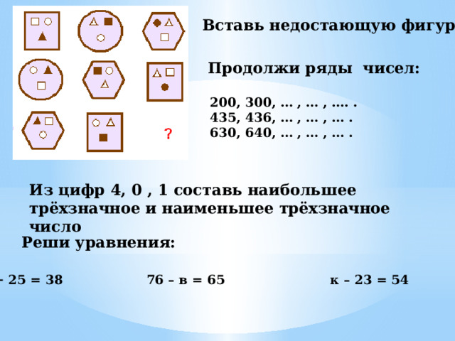 Вставь недостающую фигуру Продолжи ряды чисел: 200, 300, … , … , …. . 435, 436, … , … , … . 630, 640, … , … , … . Из цифр 4, 0 , 1 составь наибольшее трёхзначное и наименьшее трёхзначное число Реши уравнения: х + 25 = 38 76 – в = 65 к – 23 = 54 