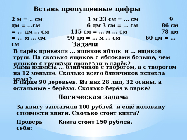 Вставь пропущенные цифры 2 м = .. см 1 м 23 см = … см 9 дм = …см 6 дм 3 см = … см 86 см = … дм … см 115 см = … м … см 78 дм = … м … см 90 дм = … м … см 60 дм = … см Задачи В ларёк привезли … ящиков яблок и … ящиков груш. На сколько ящиков с яблоками больше, чем ящиков с грушами привезли в ларёк? Мама испекла … блинчиков с творогом, а с творогом на 12 меньше. Сколько всего блинчиков испекла мама? В парке 90 деревьев. Из них 28 лип, 32 осины, а остальные – берёзы. Сколько берёз в парке ? Логическая задача За книгу заплатили 100 рублей и ещё половину стоимости книги. Сколько стоит книга? Проверь себя: Книга стоит 150 рублей. 