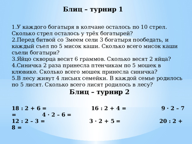 Блиц – турнир 1 1.У каждого богатыря в колчане осталось по 10 стрел. Сколько стрел осталось у трёх богатырей? 2.Перед битвой со Змеем сели 3 богатыря пообедать, и каждый съел по 5 мисок каши. Сколько всего мисок каши съели богатыри? 3.Яйцо скворца весит 6 граммов. Сколько весят 2 яйца? 4.Синичка 2 раза принесла птенчикам по 5 мошек в клювике. Сколько всего мошек принесла синичка? 5.В лесу живут 4 лисьих семейки. В каждой семье родилось по 5 лисят. Сколько всего лисят родилось в лесу? Блиц – турнир 2 18 : 2 + 6 =         16 : 2 + 4 = 9 · 2 – 7 =    4 · 2 – 6 = 12 : 2 – 3 =                        3 · 2 + 5 = 20 : 2 + 8 = 