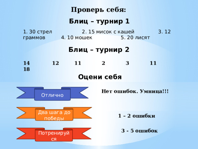 Проверь себя: Блиц – турнир 1 1. 30 стрел 2. 15 мисок с кашей 3. 12 граммов 4. 10 мошек 5. 20 лисят Блиц – турнир 2 14 12 11 2 3 11 18 Оцени себя Отлично Нет ошибок. Умница!!! Два шага до победы 1 – 2 ошибки 3 - 5 ошибок Потренируйся 