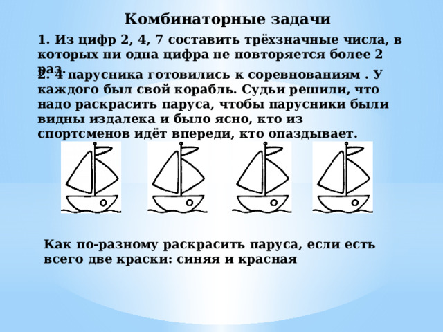 Комбинаторные задачи 1. Из цифр 2, 4, 7 составить трёхзначные числа, в которых ни одна цифра не повторяется более 2 раз. 2. 4 парусника готовились к соревнованиям . У каждого был свой корабль. Судьи решили, что надо раскрасить паруса, чтобы парусники были видны издалека и было ясно, кто из спортсменов идёт впереди, кто опаздывает. Как по-разному раскрасить паруса, если есть всего две краски: синяя и красная 