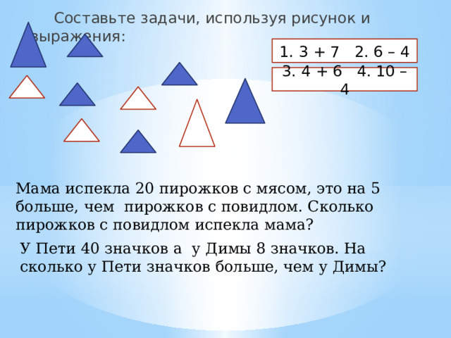  Составьте задачи, используя рисунок и выражения: 1. 3 + 7 2. 6 – 4 3. 4 + 6 4. 10 – 4 Мама испекла 20 пирожков с мясом, это на 5 больше, чем пирожков с повидлом. Сколько пирожков с повидлом испекла мама? У Пети 40 значков а у Димы 8 значков. На сколько у Пети значков больше, чем у Димы? 