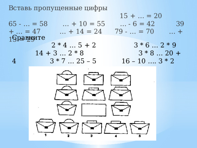 Вставь пропущенные цифры 15 + … = 20 65 - … = 58 … + 10 = 55 … - 6 = 42 39 + … = 47 … + 14 = 24 79 - … = 70 … + 13 = 29 Сравните   2 * 4 … 5 + 2 3 * 6 … 2 * 9 14 + 3 … 2 * 8 3 * 8 … 20 + 4 3 * 7 … 25 – 5 16 – 10 …. 3 * 2 