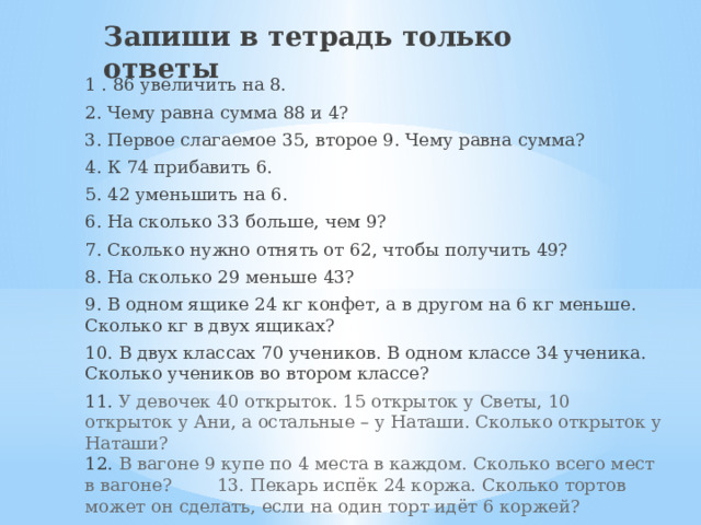 Запиши в тетрадь только ответы 1 . 86 увеличить на 8. 2. Чему равна сумма 88 и 4? 3. Первое слагаемое 35, второе 9. Чему равна сумма? 4. К 74 прибавить 6. 5. 42 уменьшить на 6. 6. На сколько 33 больше, чем 9? 7. Сколько нужно отнять от 62, чтобы получить 49? 8. На сколько 29 меньше 43? 9. В одном ящике 24 кг конфет, а в другом на 6 кг меньше. Сколько кг в двух ящиках? 10. В двух классах 70 учеников. В одном классе 34 ученика. Сколько учеников во втором классе? 11. У девочек 40 открыток. 15 открыток у Светы, 10 открыток у Ани, а остальные – у Наташи. Сколько открыток у Наташи?  12. В вагоне 9 купе по 4 места в каждом. Сколько всего мест в вагоне?  13. Пекарь испёк 24 коржа. Сколько тортов может он сделать, если на один торт идёт 6 коржей? 